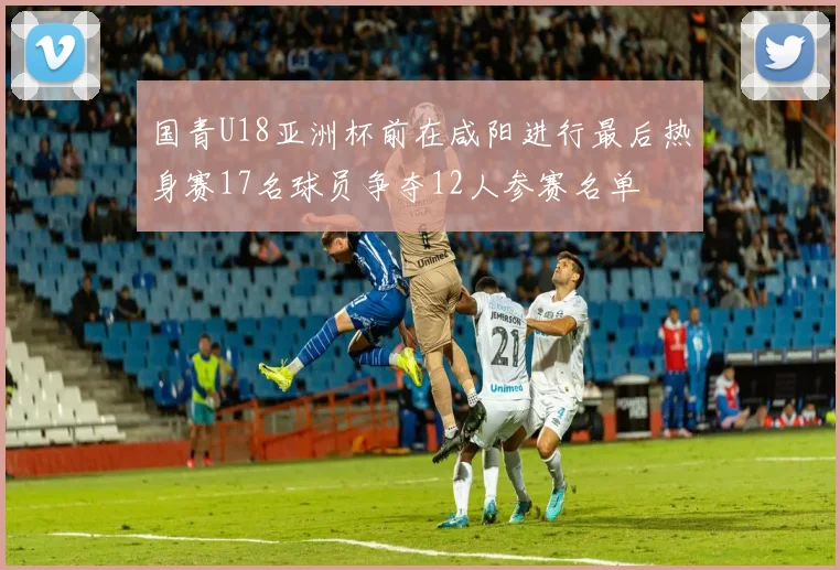 国青U18亚洲杯前在咸阳进行最后热身赛17名球员争夺12人参赛名单