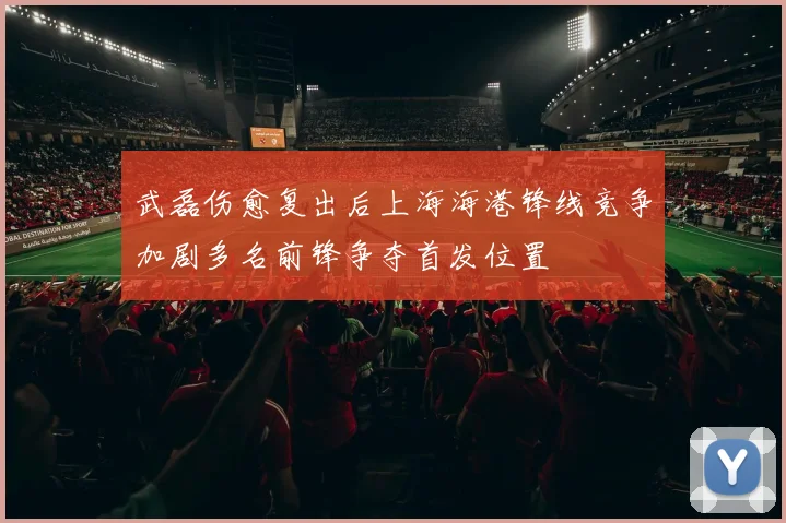 武磊伤愈复出后上海海港锋线竞争加剧多名前锋争夺首发位置
