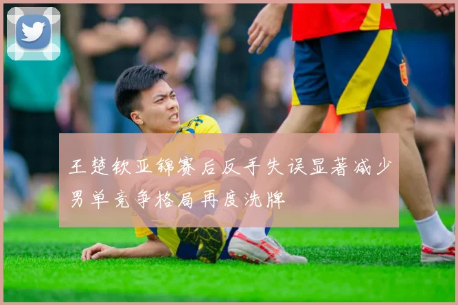 王楚钦亚锦赛后反手失误显著减少男单竞争格局再度洗牌